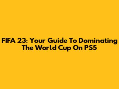 FIFA 23: Your Guide To Dominating The World Cup On PS5