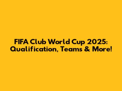 FIFA Club World Cup 2025: Qualification, Teams & More!