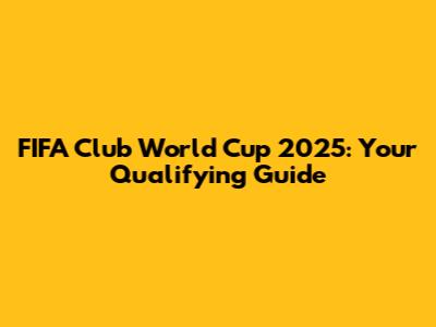 FIFA Club World Cup 2025: Your Qualifying Guide