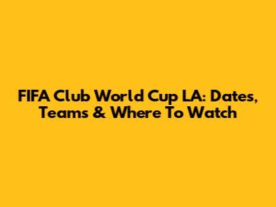 FIFA Club World Cup LA: Dates, Teams & Where To Watch