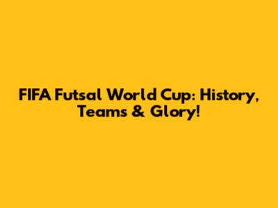 FIFA Futsal World Cup: History, Teams & Glory!