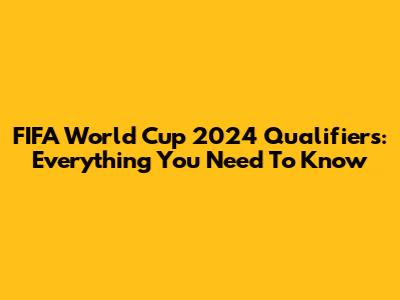 FIFA World Cup 2024 Qualifiers: Everything You Need To Know