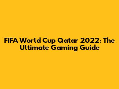 FIFA World Cup Qatar 2022: The Ultimate Gaming Guide