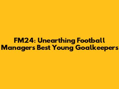 FM24: Unearthing Football Manager's Best Young Goalkeepers