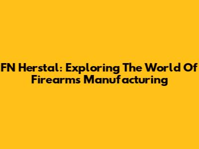FN Herstal: Exploring The World Of Firearms Manufacturing