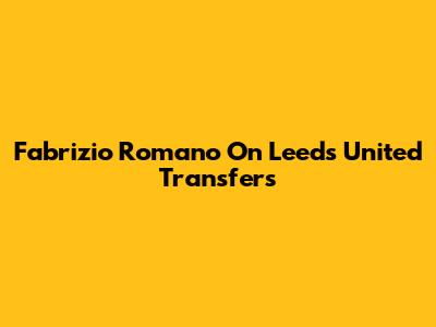 Fabrizio Romano On Leeds United Transfers