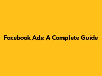 Facebook Ads: A Complete Guide