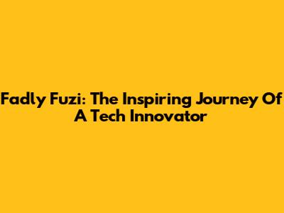 Fadly Fuzi: The Inspiring Journey Of A Tech Innovator