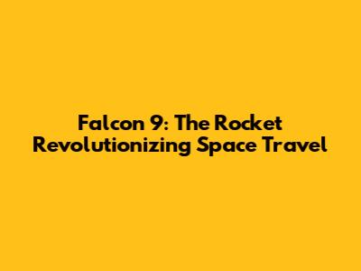 Falcon 9: The Rocket Revolutionizing Space Travel