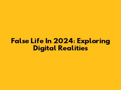 False Life In 2024: Exploring Digital Realities