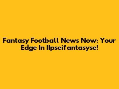 Fantasy Football News Now: Your Edge In IIpseifantasyse!