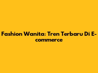 Fashion Wanita: Tren Terbaru Di E-commerce