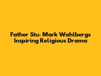 Father Stu: Mark Wahlberg's Inspiring Religious Drama