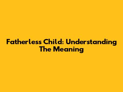 Fatherless Child: Understanding The Meaning