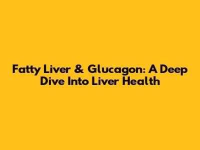 Fatty Liver & Glucagon: A Deep Dive Into Liver Health