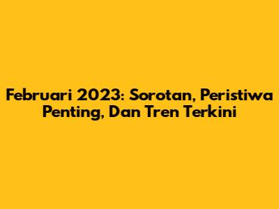 Februari 2023: Sorotan, Peristiwa Penting, Dan Tren Terkini