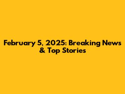 February 5, 2025: Breaking News & Top Stories