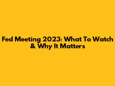 Fed Meeting 2023: What To Watch & Why It Matters
