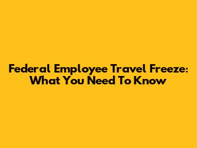 Federal Employee Travel Freeze: What You Need To Know