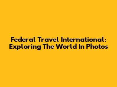Federal Travel International: Exploring The World In Photos