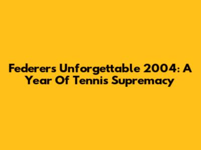 Federer's Unforgettable 2004: A Year Of Tennis Supremacy