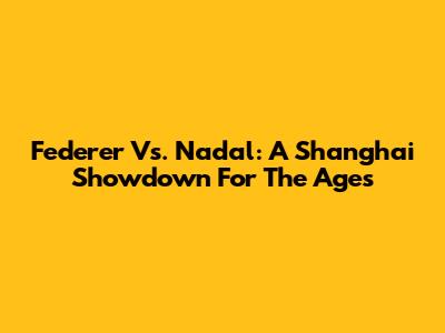 Federer Vs. Nadal: A Shanghai Showdown For The Ages