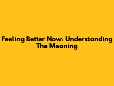 Feeling Better Now: Understanding The Meaning