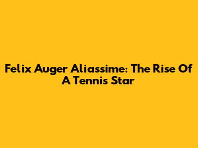 Felix Auger Aliassime: The Rise Of A Tennis Star
