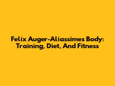 Felix Auger-Aliassime's Body: Training, Diet, And Fitness