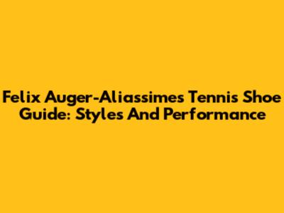 Felix Auger-Aliassime's Tennis Shoe Guide: Styles And Performance