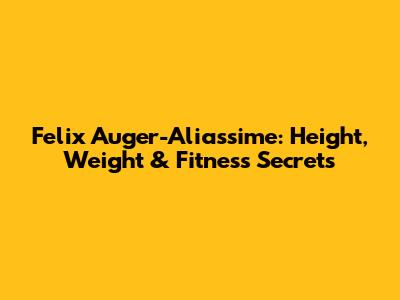 Felix Auger-Aliassime: Height, Weight & Fitness Secrets
