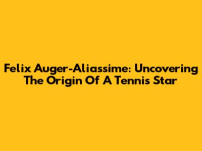 Felix Auger-Aliassime: Uncovering The Origin Of A Tennis Star