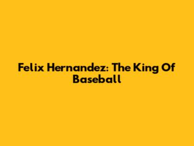 Felix Hernandez: The King Of Baseball