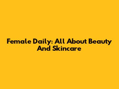 Female Daily: All About Beauty And Skincare