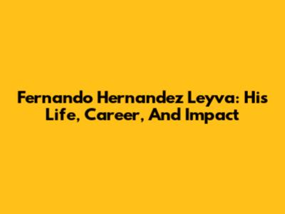 Fernando Hernandez Leyva: His Life, Career, And Impact