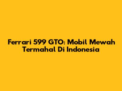 Ferrari 599 GTO: Mobil Mewah Termahal Di Indonesia
