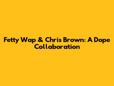Fetty Wap & Chris Brown: A Dope Collaboration
