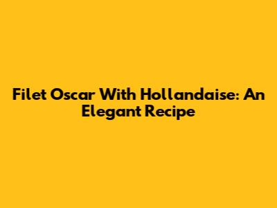 Filet Oscar With Hollandaise: An Elegant Recipe