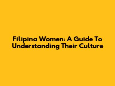 Filipina Women: A Guide To Understanding Their Culture