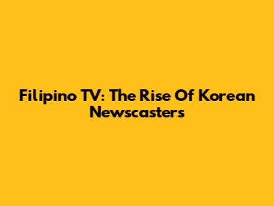Filipino TV: The Rise Of Korean Newscasters