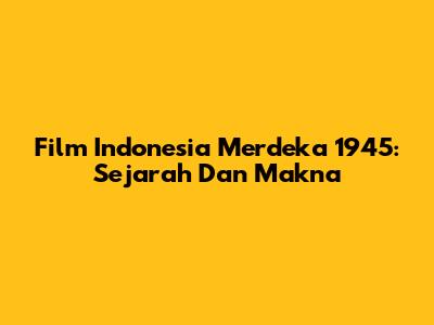 Film Indonesia Merdeka 1945: Sejarah Dan Makna