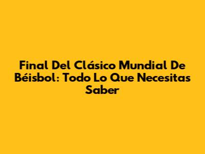 Final Del Clásico Mundial De Béisbol: Todo Lo Que Necesitas Saber