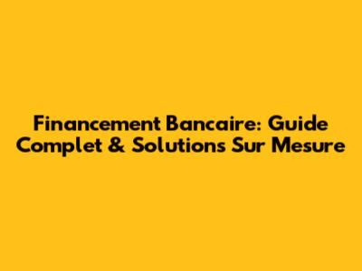 Financement Bancaire: Guide Complet & Solutions Sur Mesure