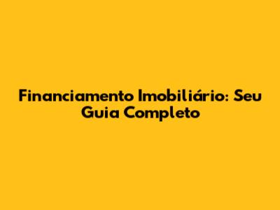 Financiamento Imobiliário: Seu Guia Completo