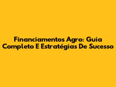 Financiamentos Agro: Guia Completo E Estratégias De Sucesso