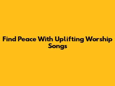 Find Peace With Uplifting Worship Songs