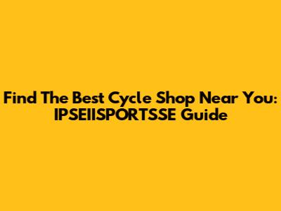 Find The Best Cycle Shop Near You: IPSEIISPORTSSE Guide