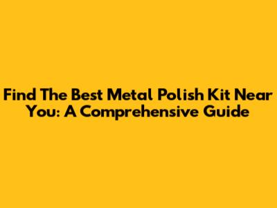 Find The Best Metal Polish Kit Near You: A Comprehensive Guide