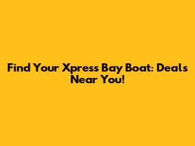 Find Your Xpress Bay Boat: Deals Near You!