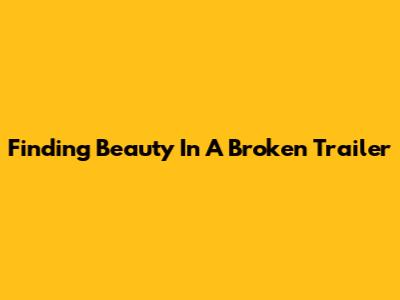 Finding Beauty In A Broken Trailer